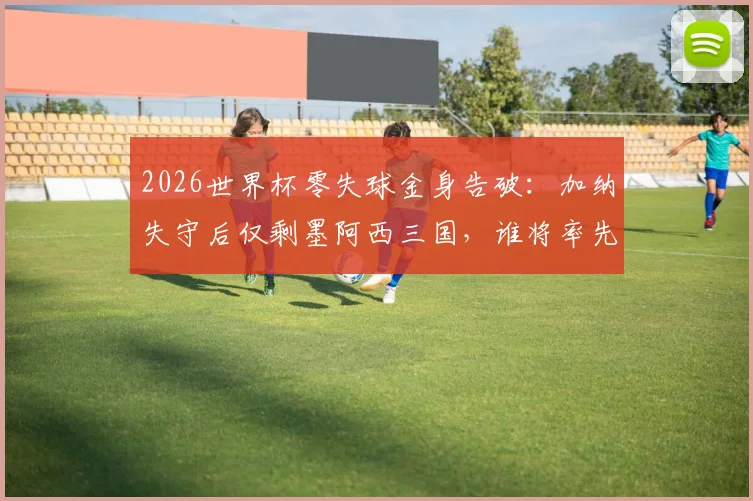 2026世界杯零失球金身告破：加纳失守后仅剩墨阿西三国，谁将率先破门？