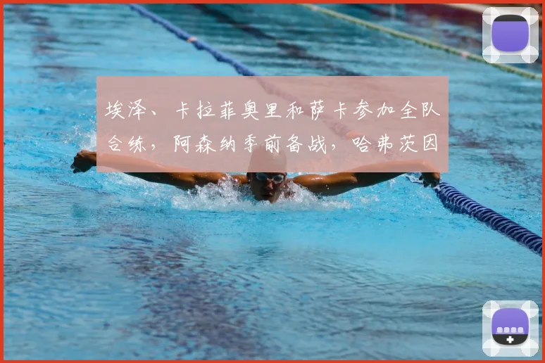 埃泽、卡拉菲奥里和萨卡参加全队合练，阿森纳季前备战，哈弗茨因伤缺战马竞最新动态