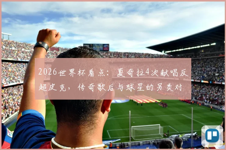 2026世界杯看点：夏奇拉4次献唱反超皮克，传奇歌后与球星的另类对决