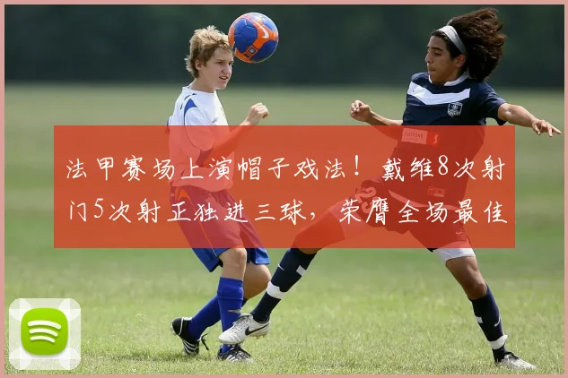 法甲赛场上演帽子戏法！戴维8次射门5次射正独进三球，荣膺全场最佳球员