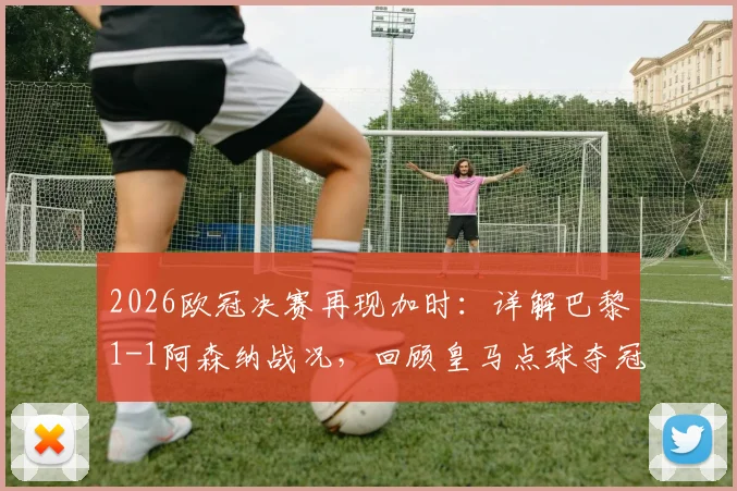2026欧冠决赛再现加时：详解巴黎1-1阿森纳战况，回顾皇马点球夺冠历程与关键点分析