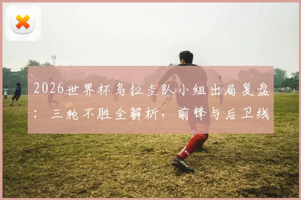 2026世界杯乌拉圭队小组出局复盘:三轮不胜全解析,前锋与后卫线问题何在?