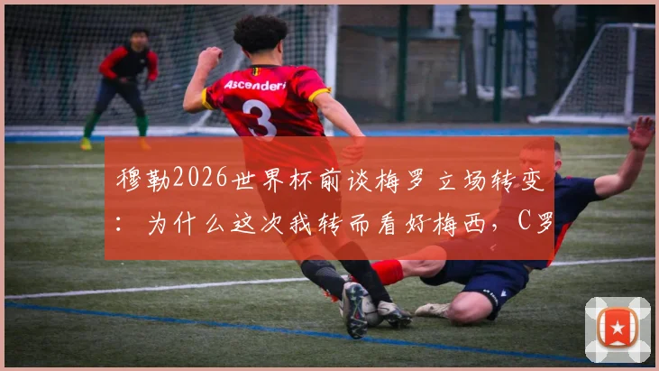 穆勒2026世界杯前谈梅罗立场转变:为什么这次我转而看好梅西,C罗与梅西球迷必读观点分析