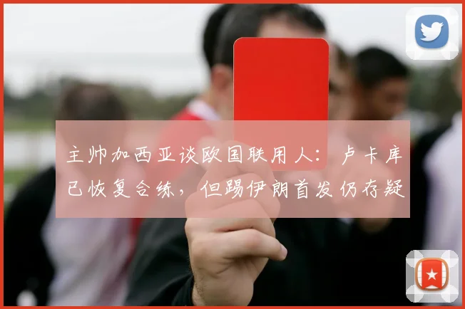 主帅加西亚谈欧国联用人：卢卡库已恢复合练，但踢伊朗首发仍存疑