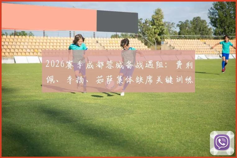 2026赛季成都蓉城备战遇阻：费利佩、李扬、茹萨集体缺席关键训练，阵容隐患浮现