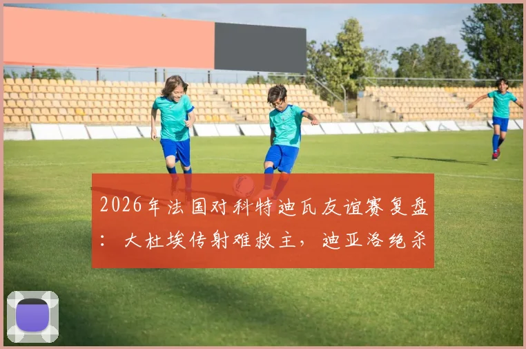 2026年法国对科特迪瓦友谊赛复盘：大杜埃传射难救主，迪亚洛绝杀引热议，1-2爆冷背后的三大关键点