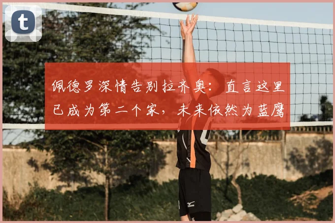 佩德罗深情告别拉齐奥：直言这里已成为第二个家，未来依然为蓝鹰加油