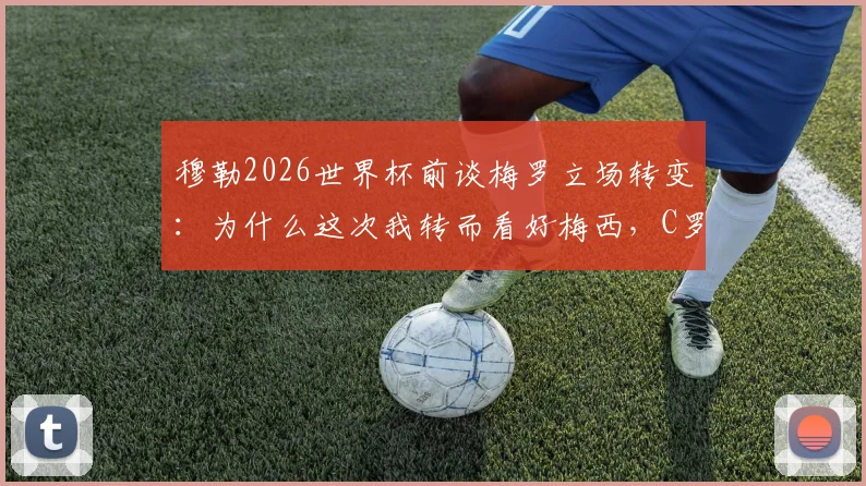 穆勒2026世界杯前谈梅罗立场转变：为什么这次我转而看好梅西，C罗与梅西球迷必读观点分析