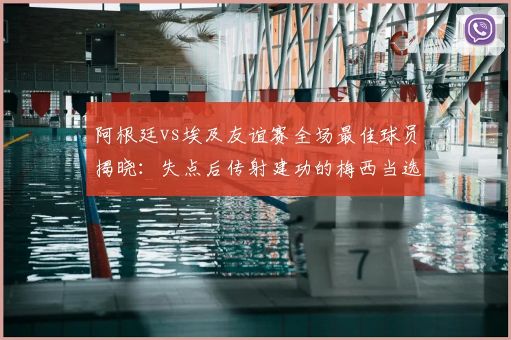 阿根廷vs埃及友谊赛全场最佳球员揭晓：失点后传射建功的梅西当选，附2026年赛事关键数据回顾