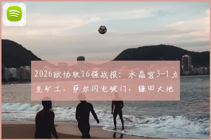 2026欧协联16强战报：水晶宫3-1力克矿工，萨尔闪电破门，镰田大地传射建功