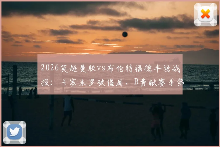 2026英超曼联vs布伦特福德半场战报:卡塞米罗破僵局,B费献赛季第19次助攻,红魔2球领先