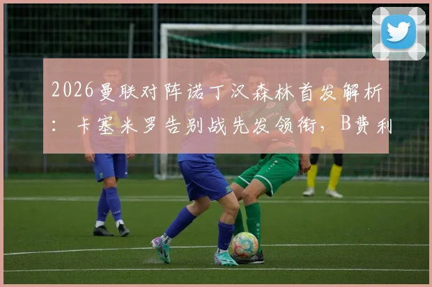 2026曼联对阵诺丁汉森林首发解析:卡塞米罗告别战先发领衔,B费利马出战预示何种战术布局?
