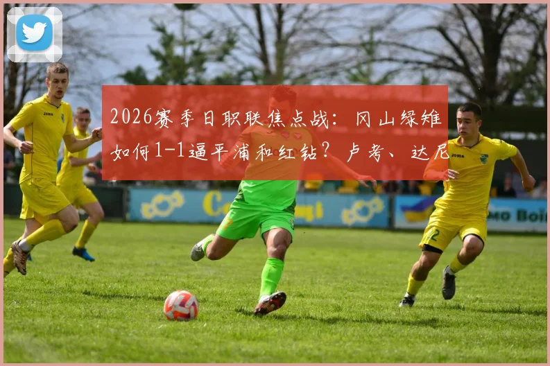 2026赛季日职联焦点战：冈山绿雉如何1-1逼平浦和红钻？卢考、达尼洛头球对决全解析，附双方历史交锋记录