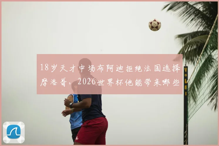 18岁天才中场布阿迪拒绝法国选择摩洛哥，2026世界杯他能带来哪些惊喜？