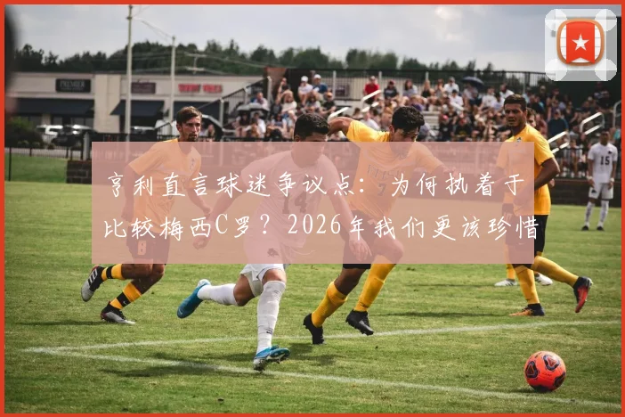 亨利直言球迷争议点:为何执着于比较梅西C罗?2026年我们更该珍惜双骄时代