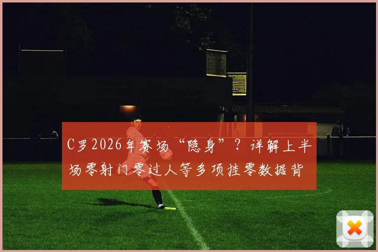 C罗2026年赛场“隐身”？详解上半场零射门零过人等多项挂零数据背后原因与状态分析