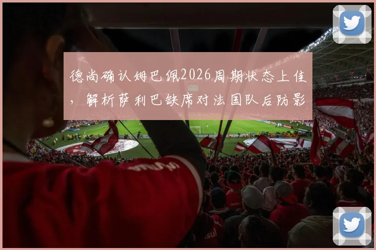 德尚确认姆巴佩2026周期状态上佳，解析萨利巴缺席对法国队后防影响及未来阵容展望