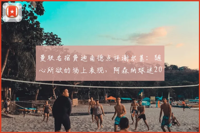 曼联名宿费迪南德点评谢尔基：随心所欲的场上表现，阿森纳球迷2026赛季需警惕