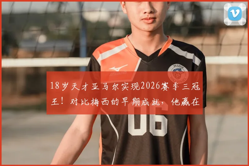 18岁天才亚马尔实现2026赛季三冠王！对比梅西的早期成就，他赢在哪里？