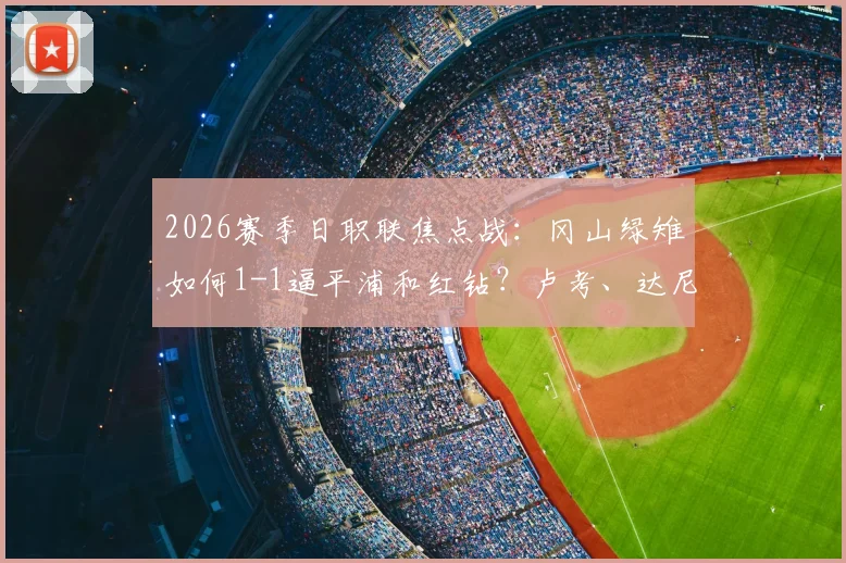 2026赛季日职联焦点战：冈山绿雉如何1-1逼平浦和红钻？卢考、达尼洛头球对决全解析，附双方历史交锋记录