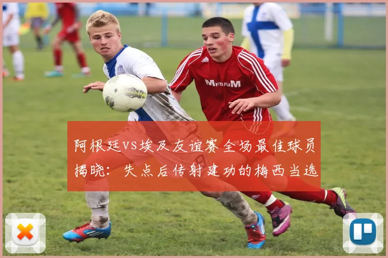 阿根廷vs埃及友谊赛全场最佳球员揭晓：失点后传射建功的梅西当选，附2026年赛事关键数据回顾