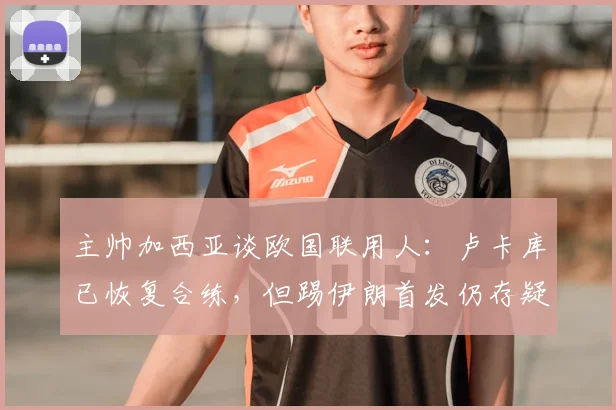 主帅加西亚谈欧国联用人：卢卡库已恢复合练，但踢伊朗首发仍存疑
