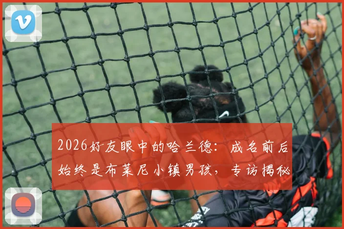 2026好友眼中的哈兰德：成名前后始终是布莱尼小镇男孩，专访揭秘其真实性格与成长轨迹