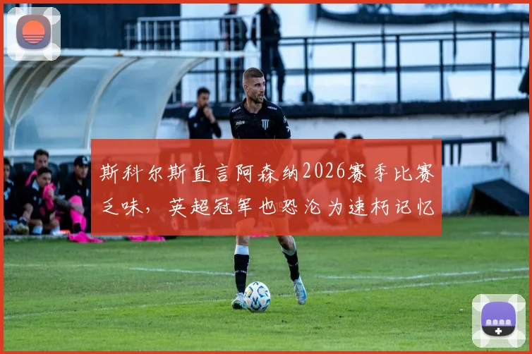 斯科尔斯直言阿森纳2026赛季比赛乏味,英超冠军也恐沦为速朽记忆,球迷热议:美丽足球已死?