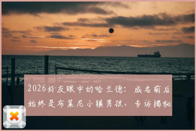 2026好友眼中的哈兰德：成名前后始终是布莱尼小镇男孩，专访揭秘其真实性格与成长轨迹