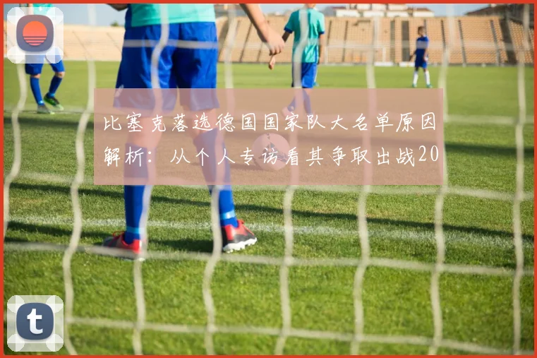 比塞克落选德国国家队大名单原因解析：从个人专访看其争取出战2026年欧洲杯的决心与前景