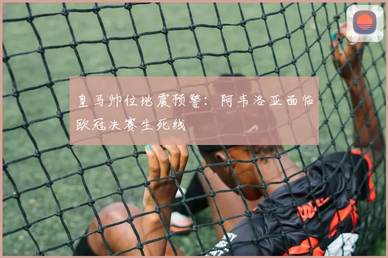 皇马帅位地震预警：阿韦洛亚面临欧冠决赛生死线
