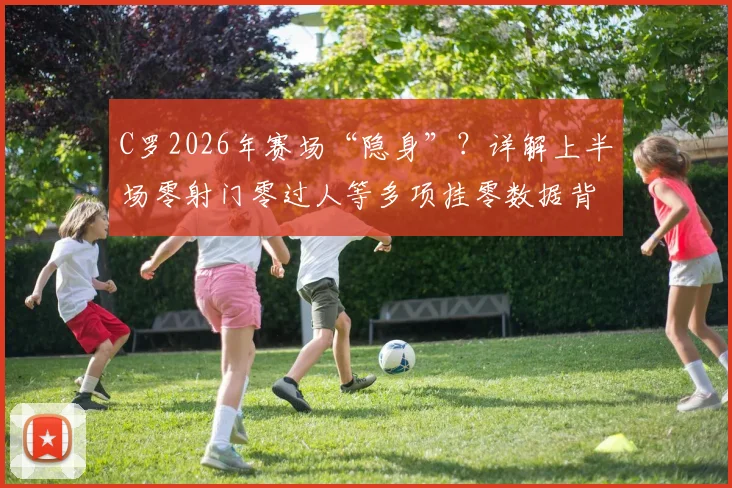C罗2026年赛场“隐身”？详解上半场零射门零过人等多项挂零数据背后原因与状态分析