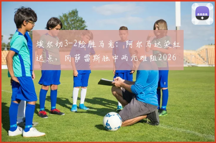 埃尔切3-2险胜马竞:阿尔马达染红送点,冈萨雷斯独中两元难阻2026西甲冷门