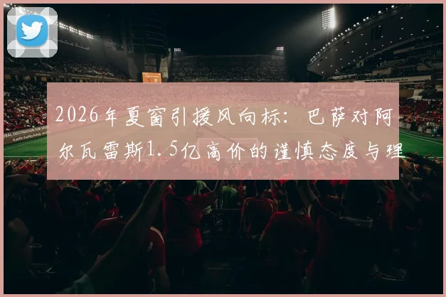 2026年夏窗引援风向标：巴萨对阿尔瓦雷斯1.5亿高价的谨慎态度与理性分析