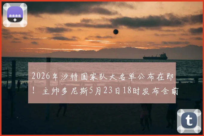 2026年沙特国家队大名单公布在即！主帅多尼斯5月23日18时发布会前瞻与阵容预测