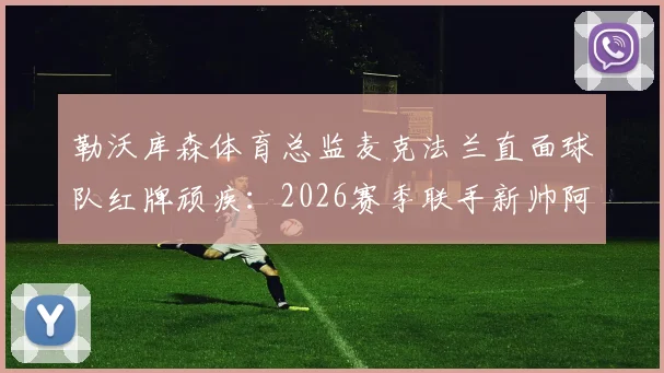 勒沃库森体育总监麦克法兰直面球队红牌顽疾：2026赛季联手新帅阿隆索是关键，详解内部处理方案与未来展望