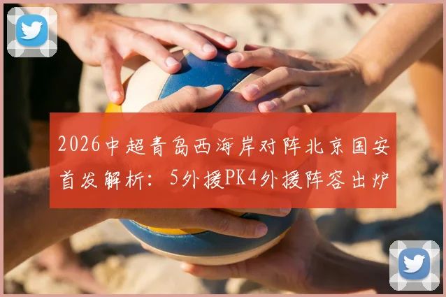 2026中超青岛西海岸对阵北京国安首发解析：5外援PK4外援阵容出炉，张稀哲担纲中场核心，张玉宁因伤缺席影响几何