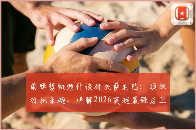 前锋哲凯赖什谈对决萨利巴:顶级对抗乐趣,详解2026英超最强后卫防守之道