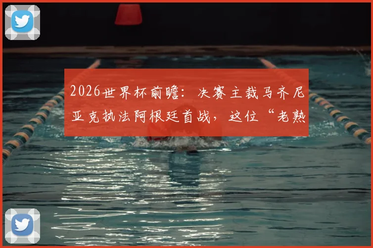 2026世界杯前瞻：决赛主裁马齐尼亚克执法阿根廷首战，这位“老熟人”判罚风格与过往执法经历全解析