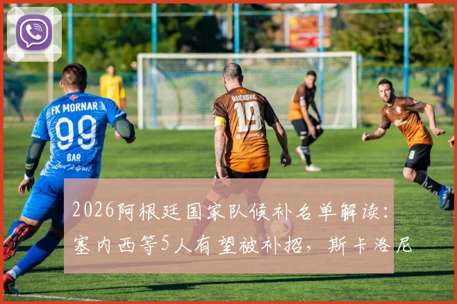 2026阿根廷国家队候补名单解读:塞内西等5人有望被补招,斯卡洛尼的选择悬念
