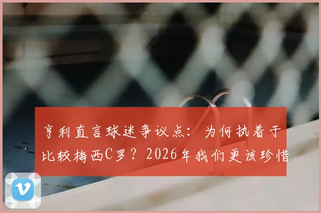 亨利直言球迷争议点：为何执着于比较梅西C罗？2026年我们更该珍惜双骄时代