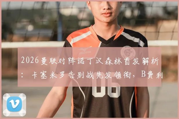 2026曼联对阵诺丁汉森林首发解析：卡塞米罗告别战先发领衔，B费利马出战预示何种战术布局？