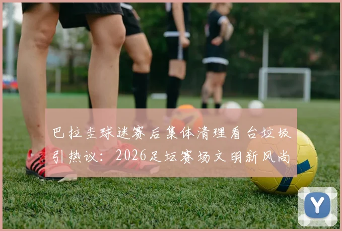 巴拉圭球迷赛后集体清理看台垃圾引热议：2026足坛赛场文明新风尚