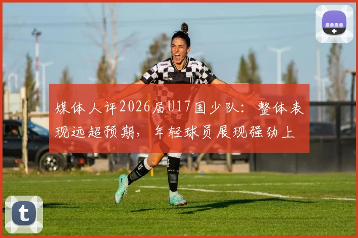 媒体人评2026届U17国少队：整体表现远超预期，年轻球员展现强劲上升势头