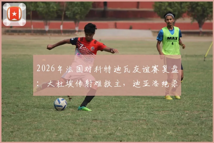2026年法国对科特迪瓦友谊赛复盘：大杜埃传射难救主，迪亚洛绝杀引热议，1-2爆冷背后的三大关键点