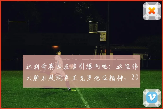 达利奇赛后发言引爆网络：这场伟大胜利展现真正克罗地亚精神，2026年征程的强心剂