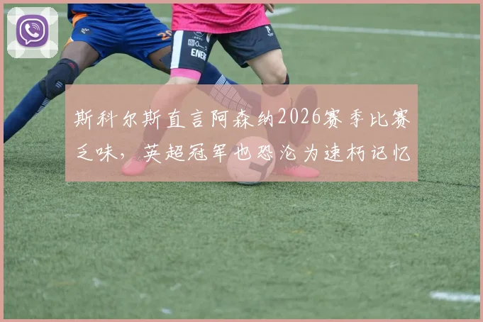 斯科尔斯直言阿森纳2026赛季比赛乏味，英超冠军也恐沦为速朽记忆，球迷热议：美丽足球已死？