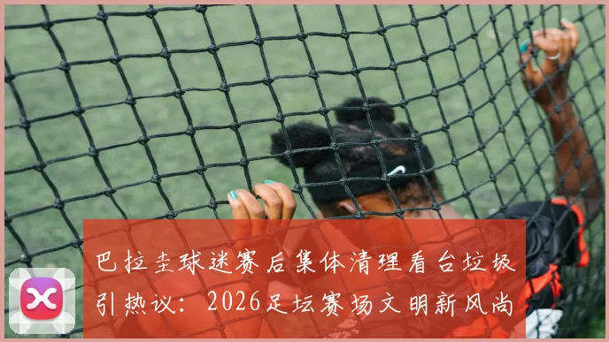 巴拉圭球迷赛后集体清理看台垃圾引热议：2026足坛赛场文明新风尚