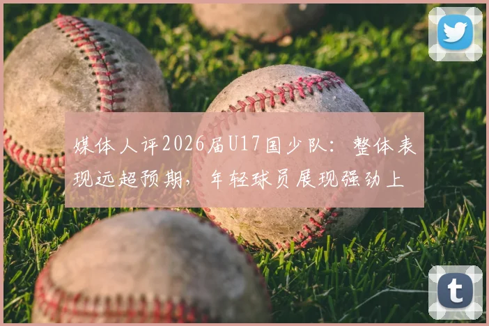 媒体人评2026届U17国少队:整体表现远超预期,年轻球员展现强劲上升势头
