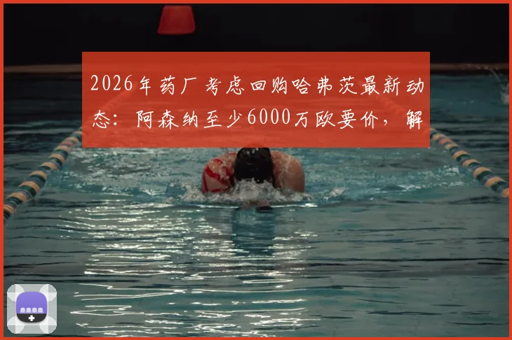 2026年药厂考虑回购哈弗茨最新动态：阿森纳至少6000万欧要价，解析转会可能性与球员表现评估